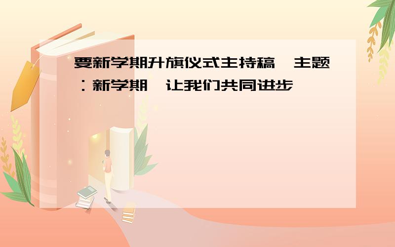 要新学期升旗仪式主持稿,主题：新学期,让我们共同进步