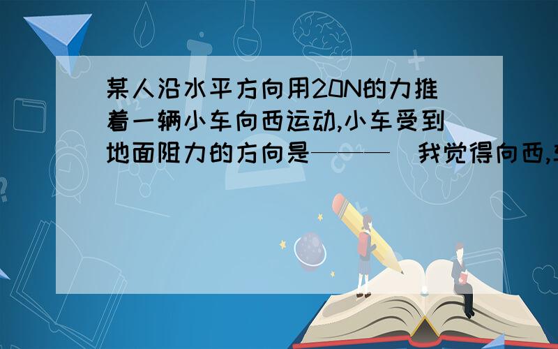 某人沿水平方向用20N的力推着一辆小车向西运动,小车受到地面阻力的方向是———（我觉得向西,车轮的力是向东的,所以我觉的阻力是向西的.老师说是向东,为什么?）