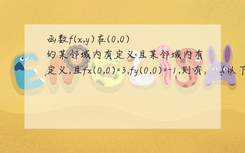 函数f(x,y)在(0,0)的某邻域内有定义且某邻域内有定义,且fx(0,0)=3,fy(0,0)=-1,则有：（以下为选项）（A）dz|(0,0)=3dx-dy  (B) 曲面z=f(x,y)在点(0,0,f(0,0))的一个法向量为3i-j+k(C) 曲线z=f(x,y)且y=0 在(0,0,f(0,0))