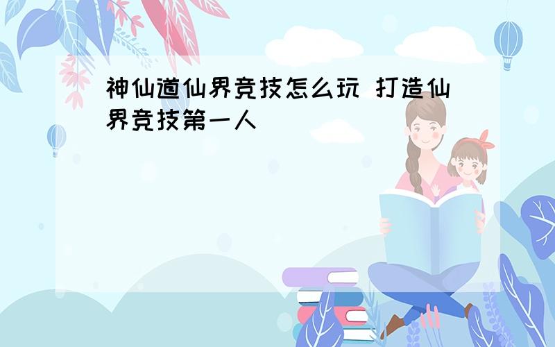 神仙道仙界竞技怎么玩 打造仙界竞技第一人