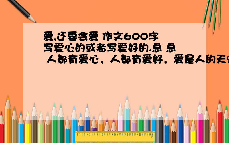 爱,还要会爱 作文600字 写爱心的或者写爱好的.急 急 人都有爱心，人都有爱好，爱是人的天性。有时要讲究方式；爱，有时要把握尺度。