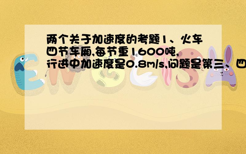 两个关于加速度的考题1、火车四节车厢,每节重1600吨,行进中加速度是0.8m/s,问题是第三、四节车厢之间的拉力是多少?2、一个65KG的人爬绳子,爬到某点静止不动,问题是此时绳子承受的力是多大