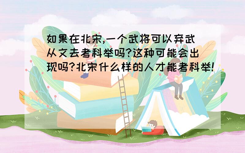 如果在北宋,一个武将可以弃武从文去考科举吗?这种可能会出现吗?北宋什么样的人才能考科举!