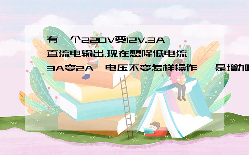 有一个220V变12V.3A直流电输出.现在想降低电流 3A变2A,电压不变怎样操作 ,是增加电阻吗 ,是小音箱用 原装12v2a坏了 现在是配的12v3a 直接用有电流声