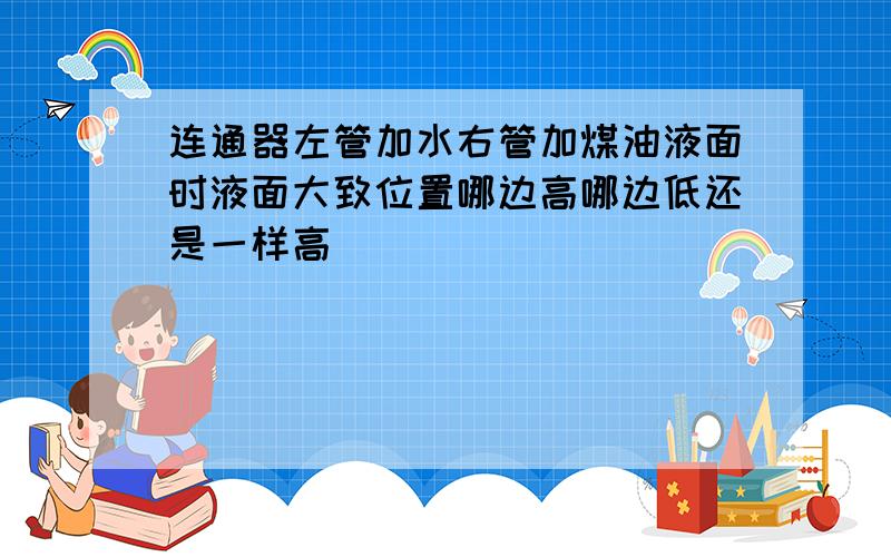 连通器左管加水右管加煤油液面时液面大致位置哪边高哪边低还是一样高