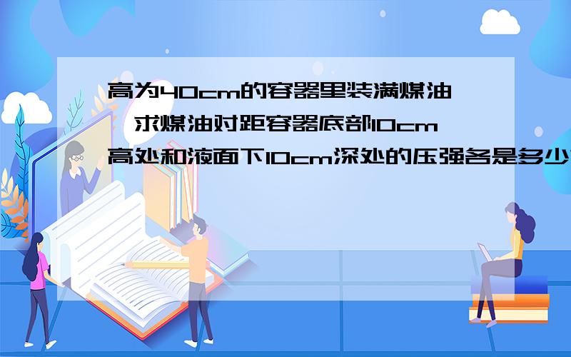 高为40cm的容器里装满煤油,求煤油对距容器底部10cm高处和液面下10cm深处的压强各是多少?