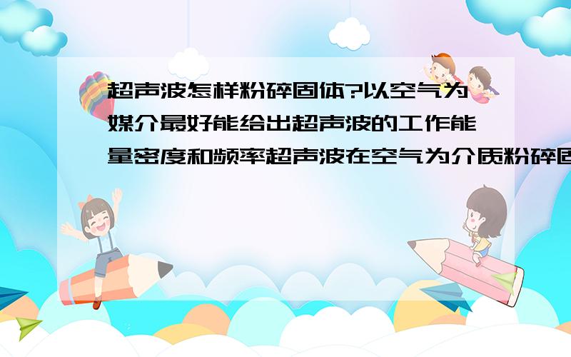 超声波怎样粉碎固体?以空气为媒介最好能给出超声波的工作能量密度和频率超声波在空气为介质粉碎固体，需要什么样的频率和波形？多大的功率密度？能达到什么样的粉碎效果（量化）？