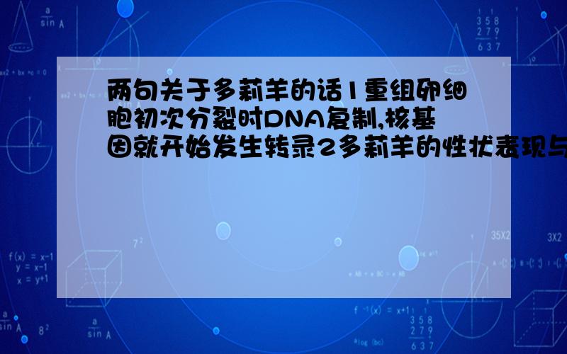 两句关于多莉羊的话1重组卵细胞初次分裂时DNA复制,核基因就开始发生转录2多莉羊的性状表现与核供体羊不完全相同（是不是细胞质里的遗传物质也有影响啊?）