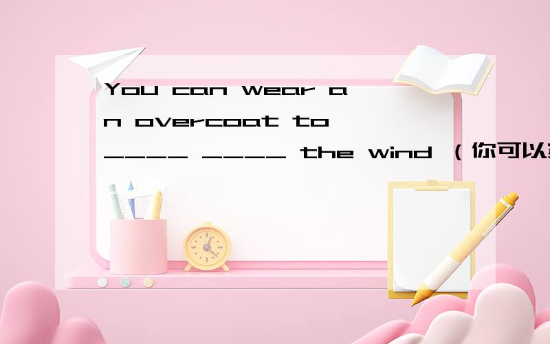 You can wear an overcoat to ____ ____ the wind （你可以穿着大衣来挡风