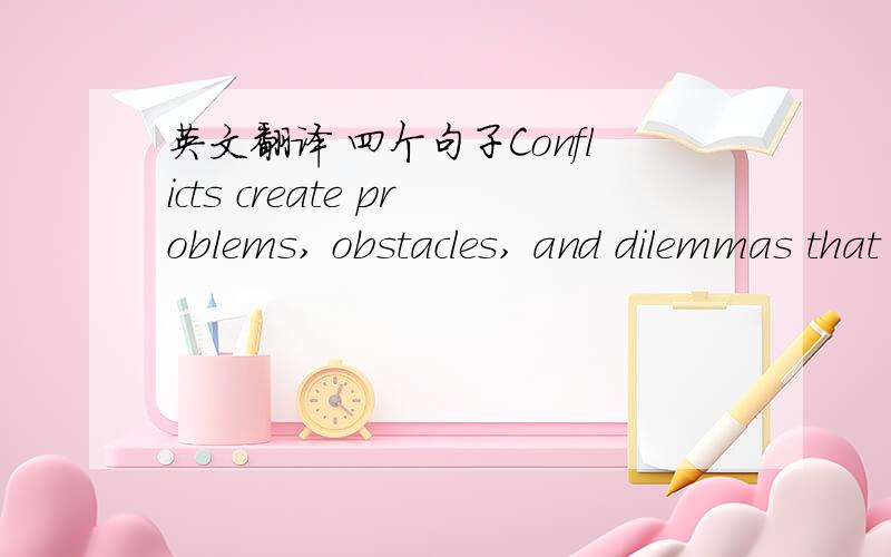 英文翻译 四个句子Conflicts create problems, obstacles, and dilemmas that place the character in some form of danger or jeopardy, either physically, mentally or spiritually. As you move through the book, you will gain an understanding of how t