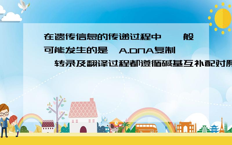 在遗传信息的传递过程中,一般可能发生的是,A.DNA复制、转录及翻译过程都遵循碱基互补配对原则B.核基因转录形成的mRNA穿过核孔进入细胞质中进行翻译过程C.DNA复制、转录都是以DNA一条链为