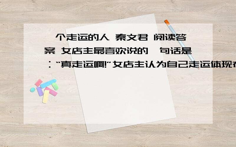 一个走运的人 秦文君 阅读答案 女店主最喜欢说的一句话是：“真走运啊!”女店主认为自己走运体现在哪里?请用原文回答,找出两点即可.（2分）小说结局交代了女店主是“一个下肢瘫痪的