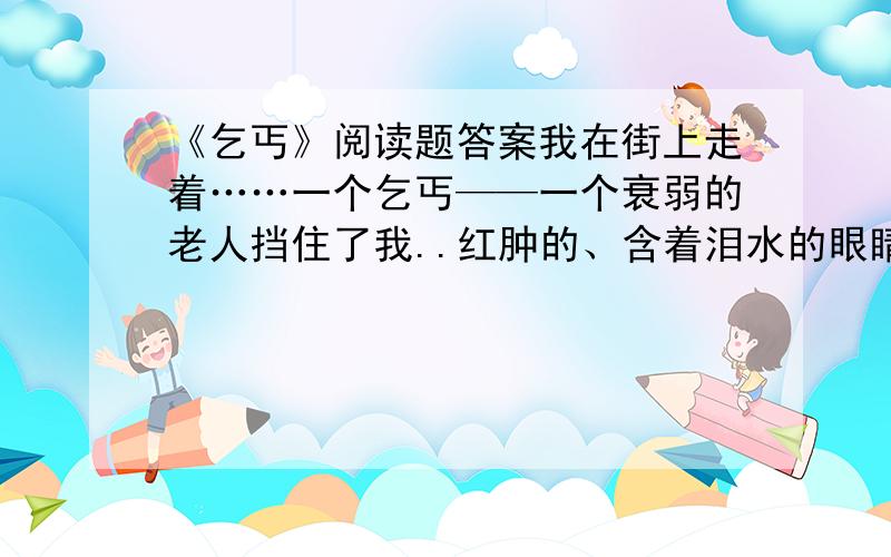 《乞丐》阅读题答案我在街上走着……一个乞丐——一个衰弱的老人挡住了我..红肿的、含着泪水的眼睛,发青的嘴唇,粗糙、褴褛的衣服,龌龊的伤口……呵,贫困把这个不幸的人,弄成什么样子