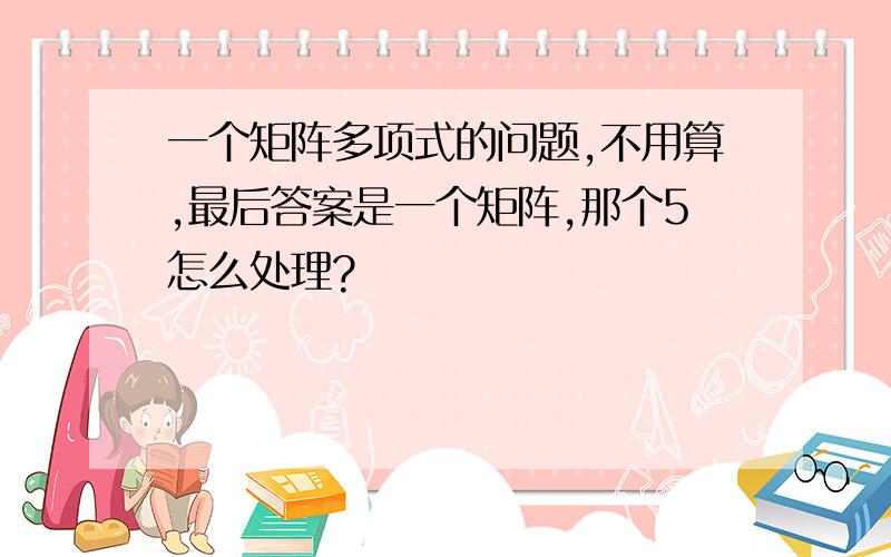 一个矩阵多项式的问题,不用算,最后答案是一个矩阵,那个5怎么处理?