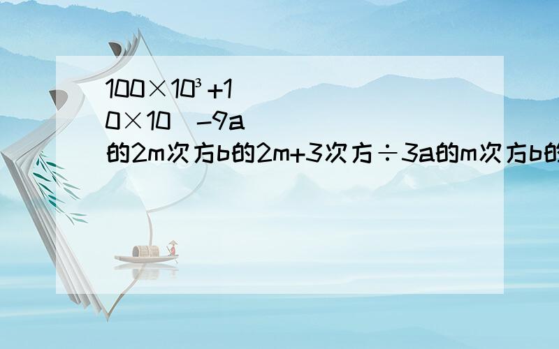 100×10³+10×10⁴-9a的2m次方b的2m+3次方÷3a的m次方b的2m次方（－x﹚⁴ ·﹙x²﹚的6次方－﹙－x³﹚² ·﹙-x﹚的6次方﹙x⁴﹚³÷x³÷x²－x³÷﹙-x﹚⁴　· ﹙-x