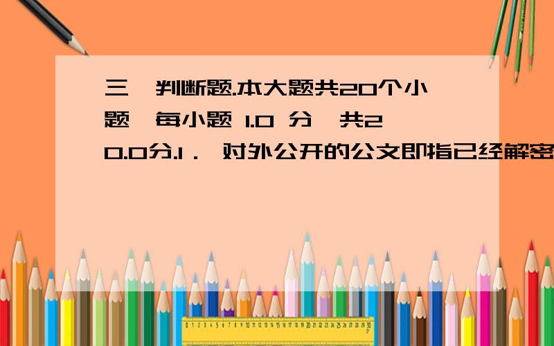 三、判断题.本大题共20个小题,每小题 1.0 分,共20.0分.1． 对外公开的公文即指已经解密的文件.正确 错误 主送机关应对收文负主要的办理和答复责任.正确 错误 社会组织中凡重要文件的签发