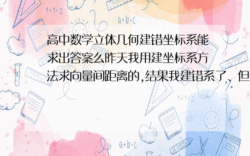 高中数学立体几何建错坐标系能求出答案么昨天我用建坐标系方法求向量间距离的,结果我建错系了、但证明都能证出来,算的结果跟答案一样!怎么回事?