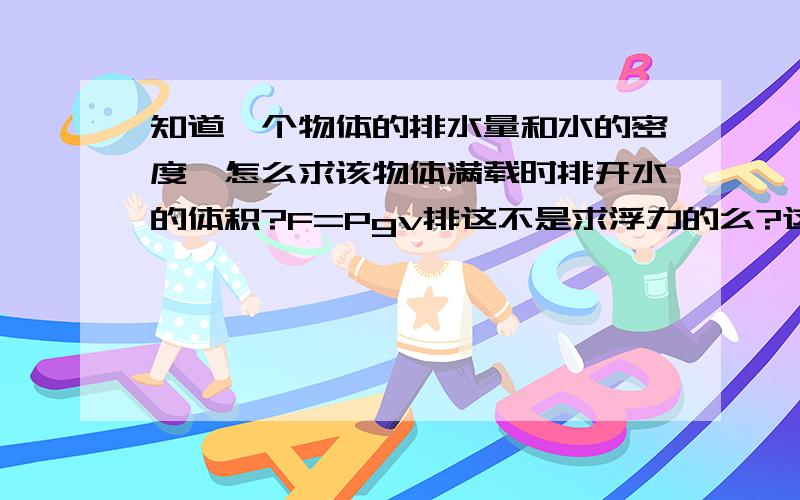 知道一个物体的排水量和水的密度,怎么求该物体满载时排开水的体积?F=Pgv排这不是求浮力的么?这公式可以变形为V排=G重\Pg么?