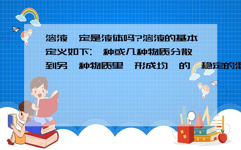 溶液一定是液体吗?溶液的基本定义如下:一种或几种物质分散到另一种物质里,形成均一的,稳定的混合物,叫做溶液.好象也没有明确指出是否一定是液体厄~