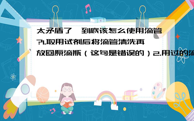 太矛盾了,到底该怎么使用滴管?1.取用试剂后将滴管清洗再放回原滴瓶（这句是错误的）2.用过的滴管要立即用清水清洗(滴瓶上的滴管不要用水冲洗)以备再用.严禁用未经清洗的滴管在吸取另