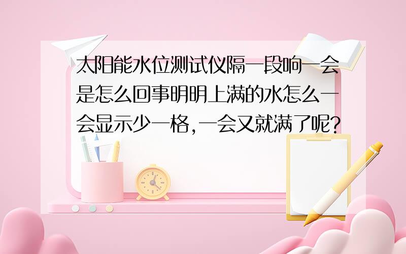 太阳能水位测试仪隔一段响一会是怎么回事明明上满的水怎么一会显示少一格,一会又就满了呢?