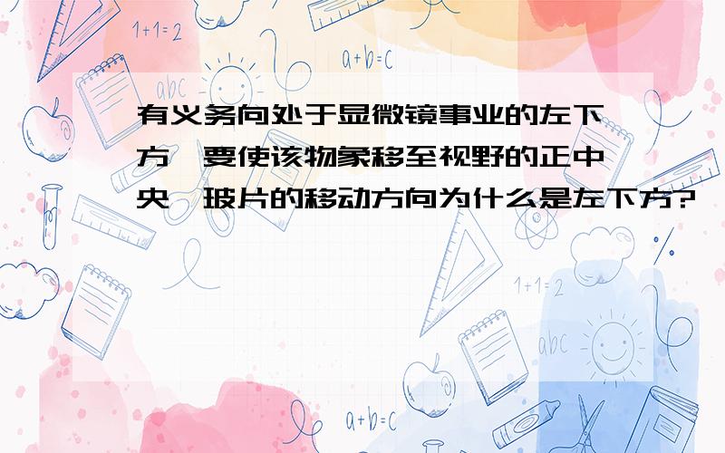 有义务向处于显微镜事业的左下方,要使该物象移至视野的正中央,玻片的移动方向为什么是左下方?