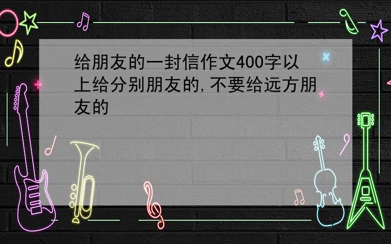 给朋友的一封信作文400字以上给分别朋友的,不要给远方朋友的