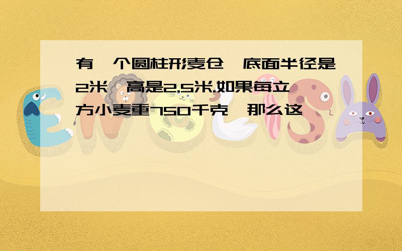 有一个圆柱形麦仓,底面半径是2米,高是2.5米.如果每立方小麦重750千克,那么这