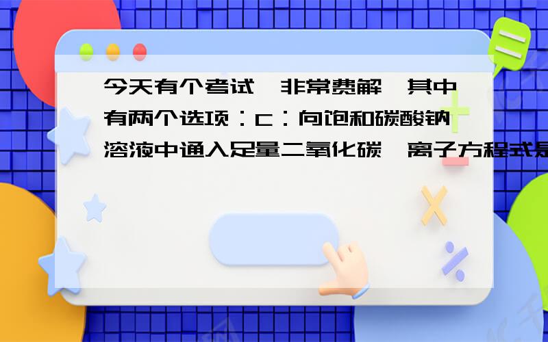 今天有个考试,非常费解,其中有两个选项：C：向饱和碳酸钠溶液中通入足量二氧化碳,离子方程式是：co3二负+co2+H2o==2Hco3负D：向Fe(no3)2中加入稀盐酸,离子方程式是：3Fe二正+4H正+No3负==3Fe三正+N