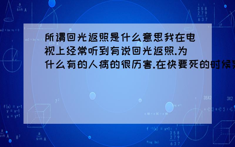 所谓回光返照是什么意思我在电视上经常听到有说回光返照.为什么有的人病的很历害.在快要死的时候突然病会一下好了呢.比如说一个眼睛几呼看不到的人.在快要死的时候突然能看到了.为