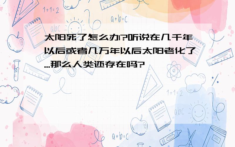 太阳死了怎么办?听说在几千年以后或者几万年以后太阳老化了...那么人类还存在吗?