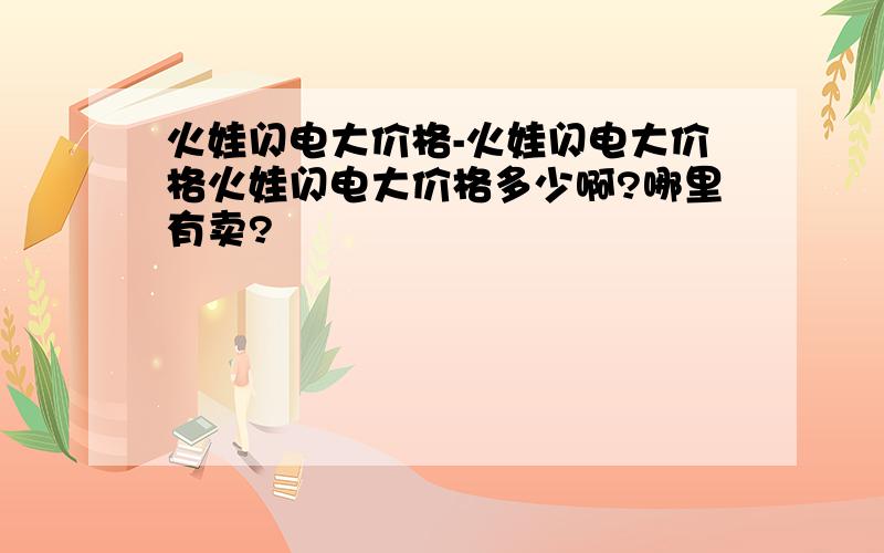 火娃闪电大价格-火娃闪电大价格火娃闪电大价格多少啊?哪里有卖?