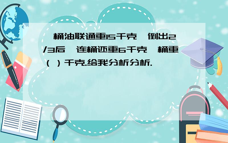 一桶油联通重15千克,倒出2/3后,连桶还重6千克,桶重（）千克.给我分析分析.