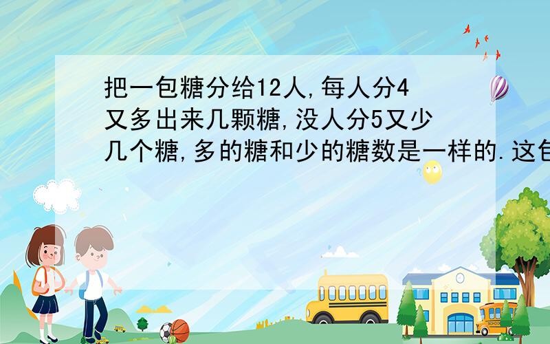 把一包糖分给12人,每人分4又多出来几颗糖,没人分5又少几个糖,多的糖和少的糖数是一样的.这包糖有多少个?