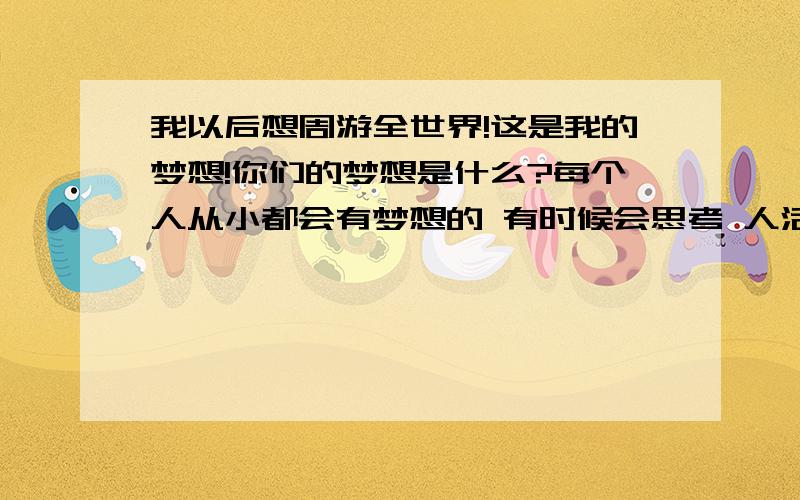 我以后想周游全世界!这是我的梦想!你们的梦想是什么?每个人从小都会有梦想的 有时候会思考 人活着是我为了什么呢?为了赚钱吗 我以前认识一个温州人 很多温州人都到处闯 他已经50多岁