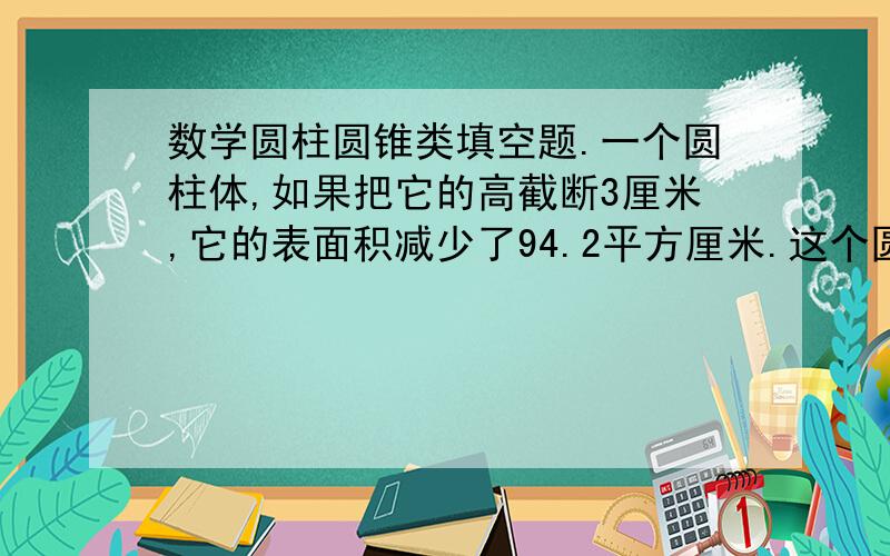 数学圆柱圆锥类填空题.一个圆柱体,如果把它的高截断3厘米,它的表面积减少了94.2平方厘米.这个圆柱的体积减少了（）立方厘米