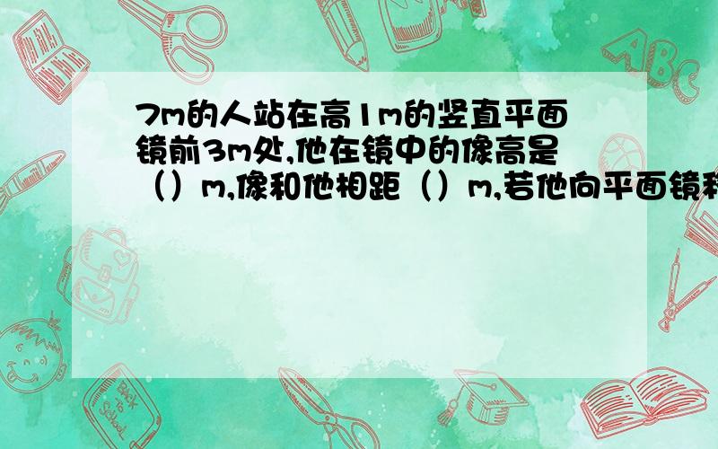 7m的人站在高1m的竖直平面镜前3m处,他在镜中的像高是（）m,像和他相距（）m,若他向平面镜移近1m,则他和想的距离是（）m.