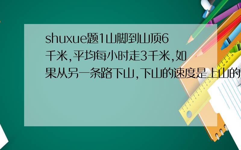 shuxue题1山脚到山顶6千米,平均每小时走3千米,如果从另一条路下山,下山的速度是上山的两倍,需要1小时30分,那这条下山的路有多长?