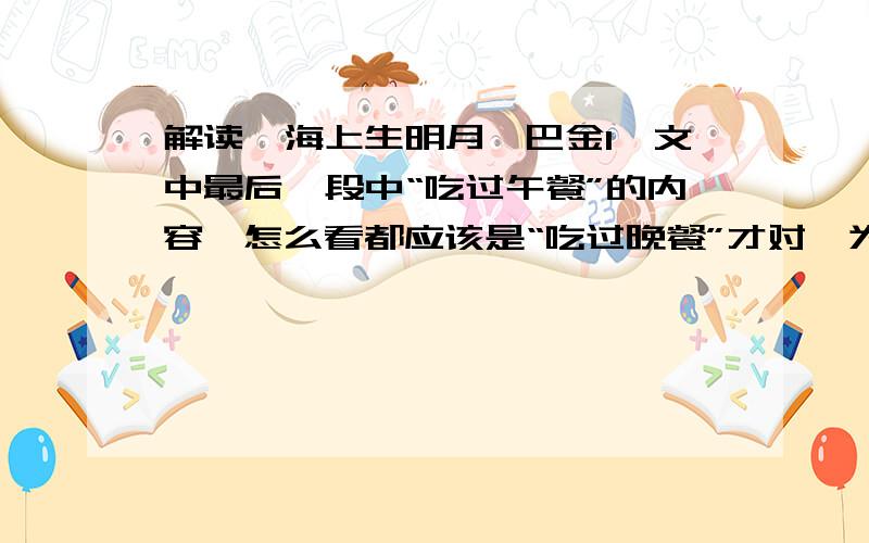 解读《海上生明月》巴金1、文中最后一段中“吃过午餐”的内容,怎么看都应该是“吃过晚餐”才对,为什么多数转帖都是“午餐”呢?请赐教.2、有没有《海上生明月》的解读啊!3、题目中的