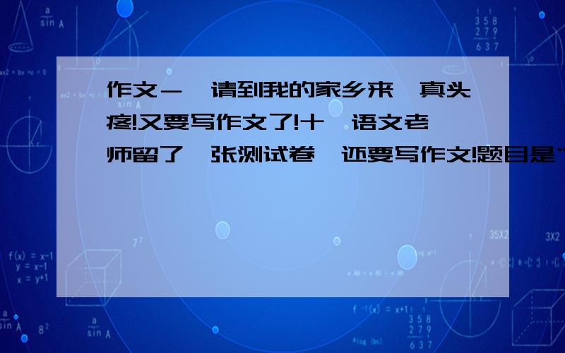 作文－《请到我的家乡来》真头疼!又要写作文了!十一语文老师留了一张测试卷,还要写作文!题目是“请到我的家乡来”要求描绘家乡的景、人、物,家乡的变化,抒发出自己对家乡的喜爱之情.