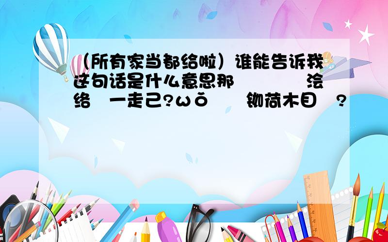 （所有家当都给啦）谁能告诉我这句话是什么意思那輌覑僷釨浍络洅一走己?ωǒ啝鉨铷荷木目鰅?