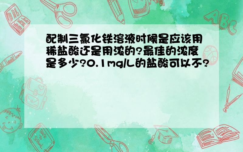 配制三氯化铁溶液时候是应该用稀盐酸还是用浓的?最佳的浓度是多少?0.1mg/L的盐酸可以不?