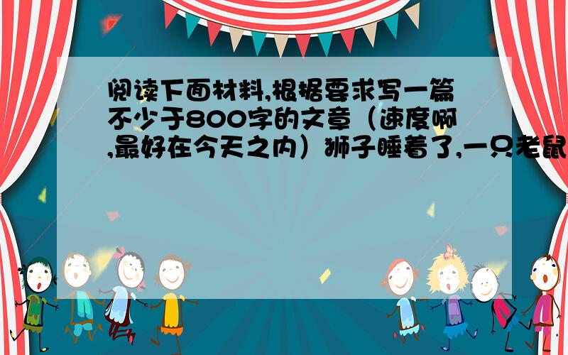 阅读下面材料,根据要求写一篇不少于800字的文章（速度啊,最好在今天之内）狮子睡着了,一只老鼠跳到他身上.狮子被弄醒了,立刻把老鼠捉住,要吃掉它.老鼠请求饶命,说将来会报答狮子的恩