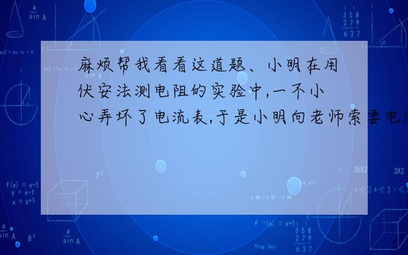 麻烦帮我看看这道题、小明在用伏安法测电阻的实验中,一不小心弄坏了电流表,于是小明向老师索要电流表以便完成试验.但老师只给小明一个已知阻值的电阻R,并叫他想办法完成试验,请你帮