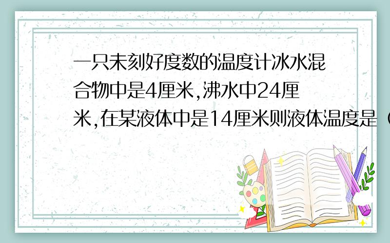 一只未刻好度数的温度计冰水混合物中是4厘米,沸水中24厘米,在某液体中是14厘米则液体温度是（）