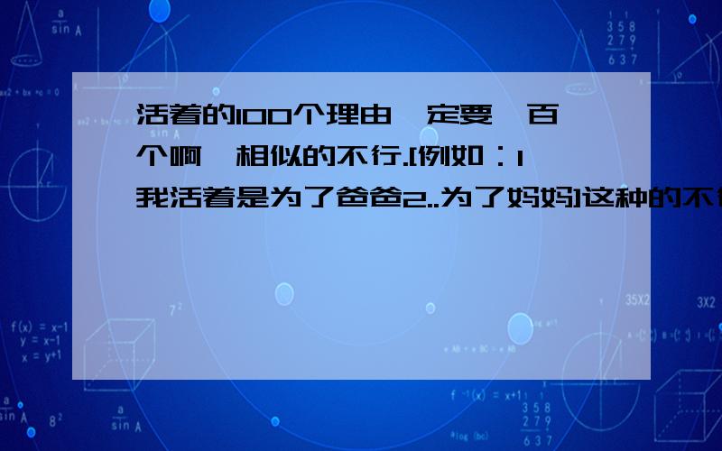 活着的100个理由一定要一百个啊,相似的不行.[例如：1我活着是为了爸爸2..为了妈妈]这种的不行,请在元旦前帮我找全,最好的我会再加悬赏分我是学生，没儿子没女儿，第一个，这个星期四之