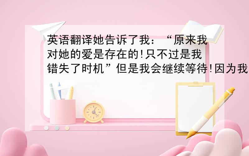 英语翻译她告诉了我：“原来我对她的爱是存在的!只不过是我错失了时机”但是我会继续等待!因为我真的很爱她.