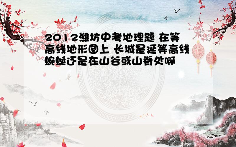 2012潍坊中考地理题 在等高线地形图上 长城是延等高线蜿蜒还是在山谷或山脊处啊