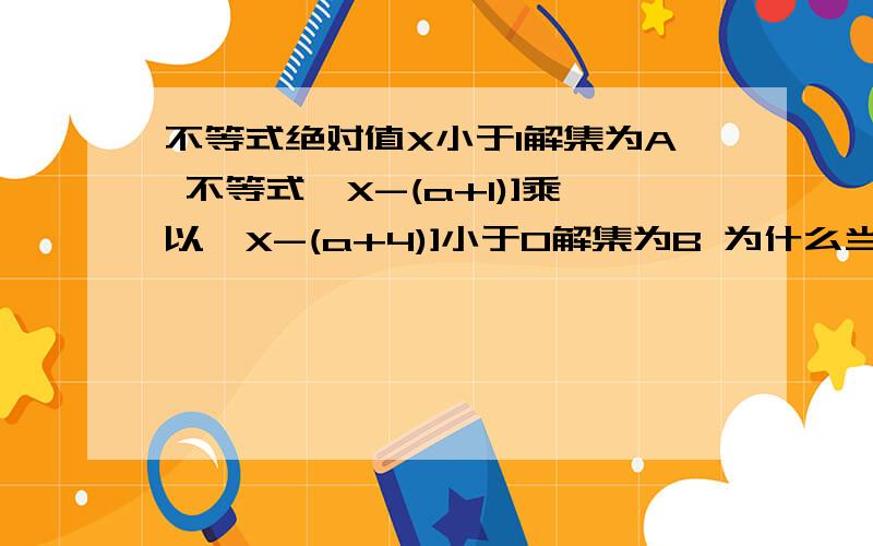 不等式绝对值X小于1解集为A 不等式【X-(a+1)]乘以【X-(a+4)]小于0解集为B 为什么当不等式绝对值X小于1成立 则不等式【X-(a+1)]乘以【X-(a+4)]小于0也成立时 A为B子集