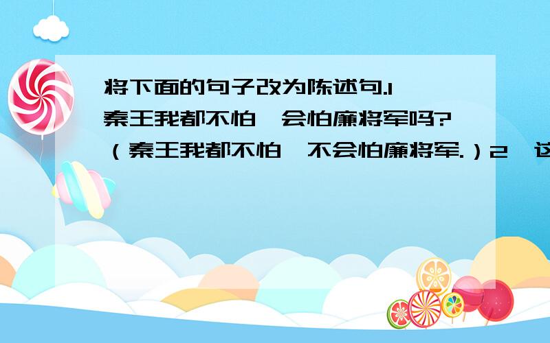 将下面的句子改为陈述句.1、秦王我都不怕,会怕廉将军吗?（秦王我都不怕,不会怕廉将军.）2、这么远,箭哪能射得到呢?（这么远,箭射不到的.）3、看到那数不尽的青松白桦,谁能不向四面八方